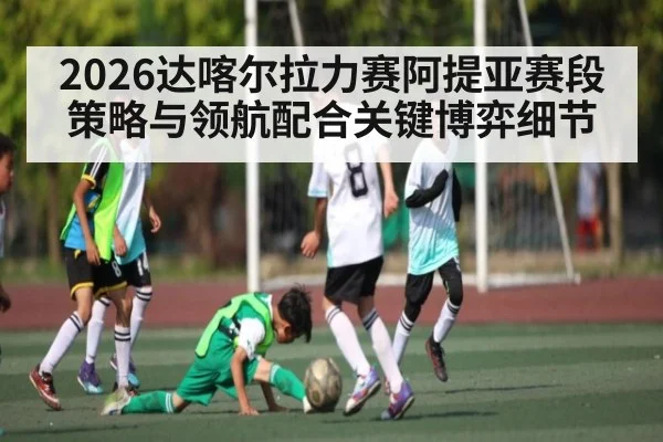 2026达喀尔拉力赛阿提亚赛段策略与领航配合关键博弈细节
